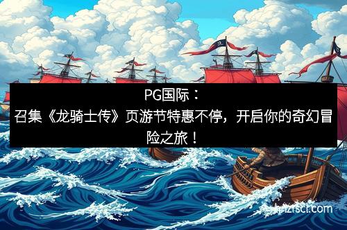 星耀国际：召集《龙骑士传》页游节特惠不停，开启你的奇幻冒险之旅！
